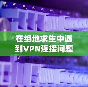 在绝地求生中遇到VPN连接问题时，可以按照以下步骤进行处理