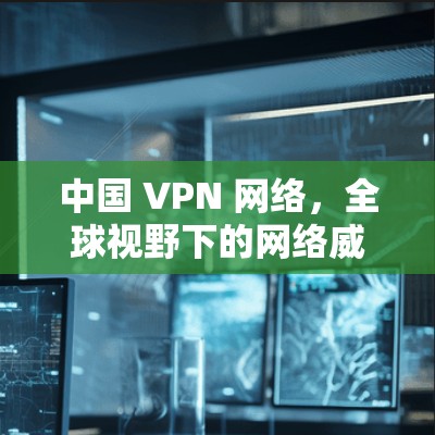 中国 VPN 网络,全球视野下的网络威胁 中国 VPN 网络,全球视野下的网络威胁