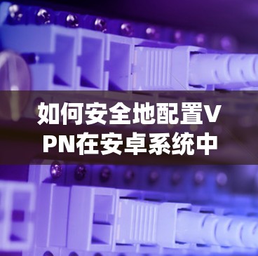 如何安全地配置VPN在安卓系统中 如何安全地配置VPN在安卓系统中