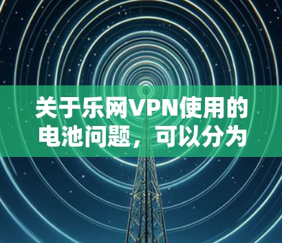 关于乐网VPN使用的电池问题,可以分为以下几点 关于乐网VPN使用的电池问题,可以分为以下几点