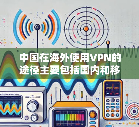 中国在海外使用VPN的途径主要包括国内和移动网络VPN,以及国际网络VPN。以下是具体的情况 中国在海外使用VPN的途径主要包括国内和移动网络VPN,以及国际网络VPN。以下是具体的情况