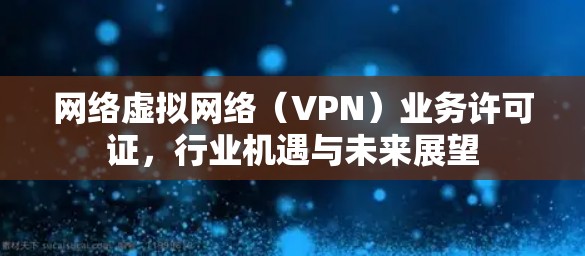 网络虚拟网络(VPN)业务许可证,行业机遇与未来展望 网络虚拟网络(VPN)业务许可证,行业机遇与未来展望