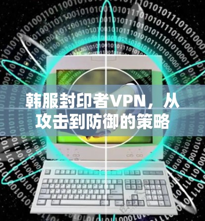 韩服封印者VPN,从攻击到防御的策略 韩服封印者VPN,从攻击到防御的策略