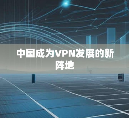 中国成为VPN发展的新阵地