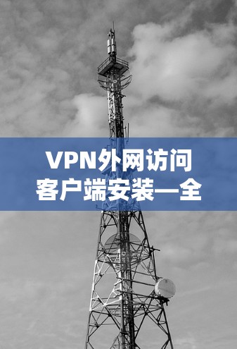 VPN外网访问客户端安装—全面解析与优化建议 VPN外网访问客户端安装—全面解析与优化建议