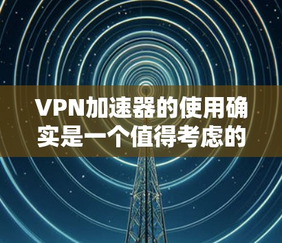 VPN加速器的使用确实是一个值得考虑的步骤，但选择一个合适的加速器需要综合考虑多种因素。以下是详细的心路历程和使用体验