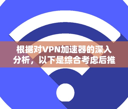 根据对VPN加速器的深入分析，以下是综合考虑后推荐的几个VPN加速器，以及他们的主要特点和优势