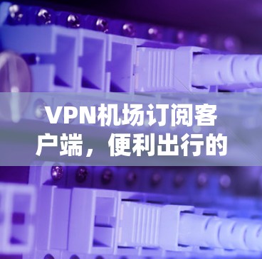 VPN机场订阅客户端,便利出行的另一层安全屏障 VPN机场订阅客户端,便利出行的另一层安全屏障