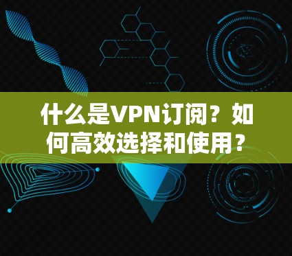 什么是VPN订阅?如何高效选择和使用? 什么是VPN订阅?如何高效选择和使用?