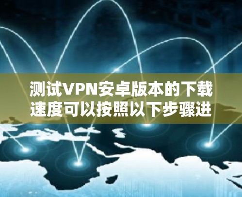 测试VPN安卓版本的下载速度可以按照以下步骤进行 测试VPN安卓版本的下载速度可以按照以下步骤进行