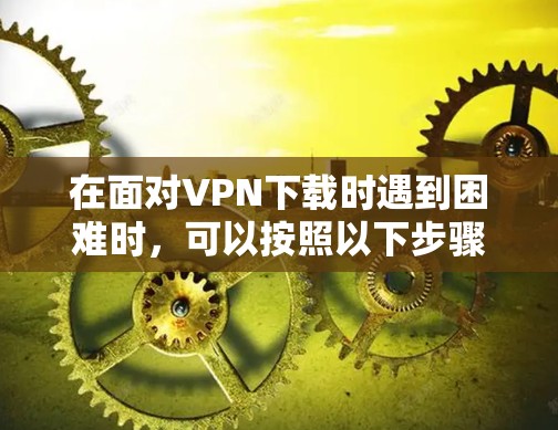 在面对VPN下载时遇到困难时,可以按照以下步骤进行排查和调整,逐步解决遇到的问题 在面对VPN下载时遇到困难时,可以按照以下步骤进行排查和调整,逐步解决遇到的问题