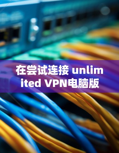 在尝试连接 unlimited VPN电脑版 时遇到连接问题,可以按照以下步骤进行排查和解决 在尝试连接 unlimited VPN电脑版 时遇到连接问题,可以按照以下步骤进行排查和解决