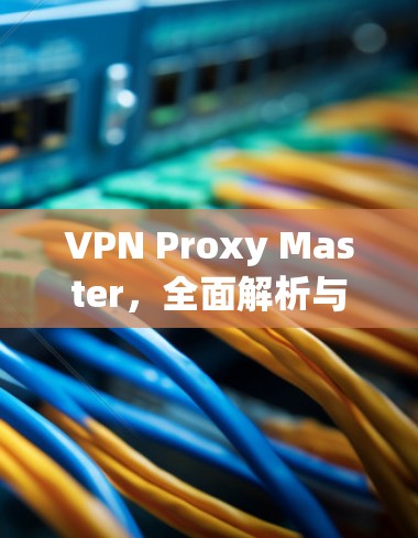 VPN Proxy Master,全面解析与使用指南 VPN Proxy Master,全面解析与使用指南