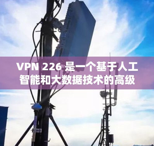 VPN 226 是一个基于人工智能和大数据技术的高级VPN服务,旨在提供更安全、更可靠和更个性化的VPN体验。如果你正在寻找一个连接版的VPN软件,以下是几个推荐的VPN 226 系统 VPN 226 是一个基于人工智能和大数据技术的高级VPN服务,旨在提供更安全、更可靠和更个性化的VPN体验。如果你正在寻找一个连接版的VPN软件,以下是几个推荐的VPN 226 系统