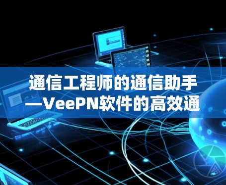 通信工程师的通信助手—VeePN软件的高效通信解决方案