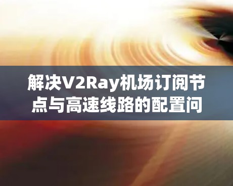 解决V2Ray机场订阅节点与高速线路的配置问题,可以通过以下步骤进行 解决V2Ray机场订阅节点与高速线路的配置问题,可以通过以下步骤进行