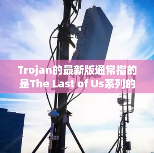 Trojan的最新版通常指的是The Last of Us系列的最新版本，尤其是The Last of Us 3，这是一个以人工智能（AI）为核心的深度科幻游戏。以下是关于最新版本的一些关键信息